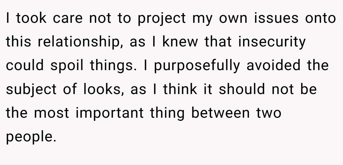 I took care not to project my own issues onto this relationship, as I knew that insecurity could spoil things. I purposefully avoided the subject of looks, as I think it should not be the most important thing between two people.