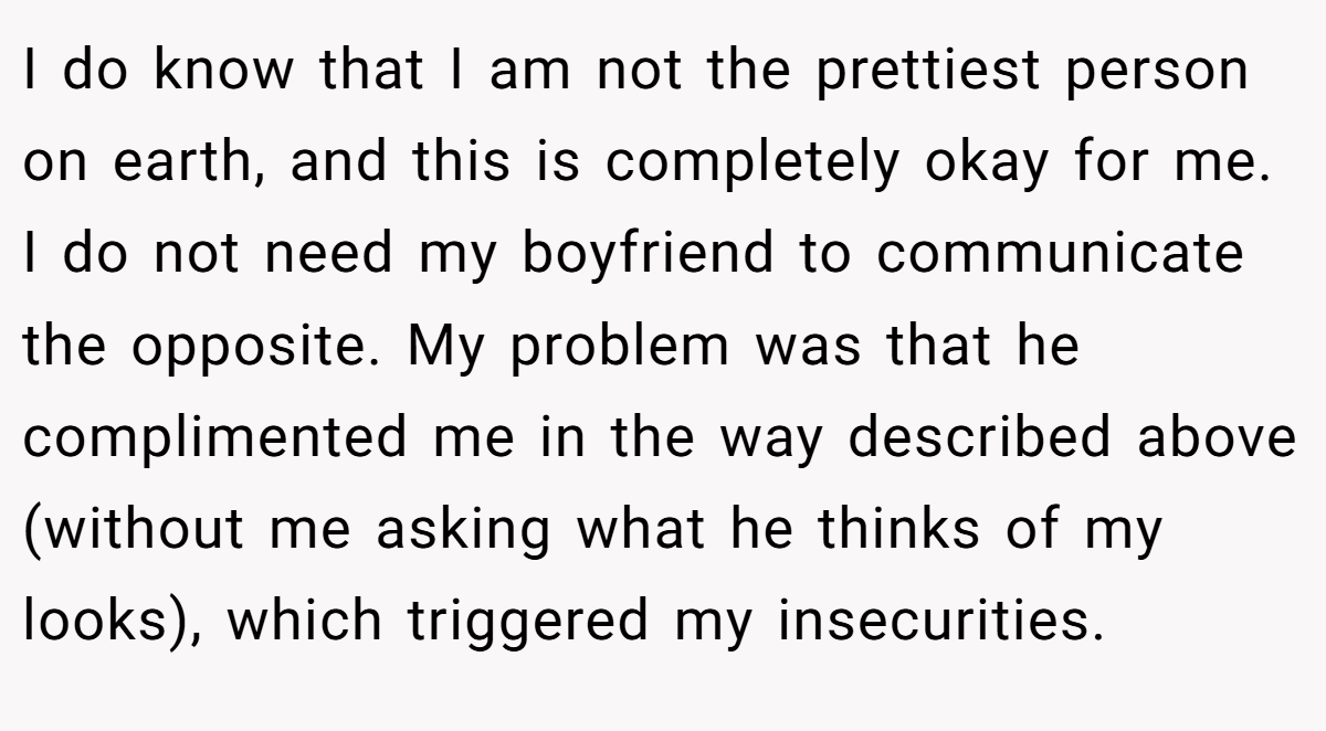 I do know that I am not the prettiest person on earth, and this is completely okay for me. I do not need my boyfriend to communicate the opposite. My problem was that he complimented me in the way described above (without me asking what he thinks of my looks), which triggered my insecurities.