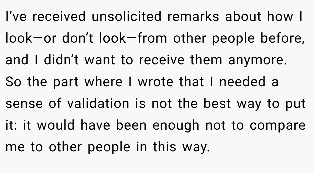 I’ve received unsolicited remarks about how I look—or don’t look—from other people before, and I didn’t want to receive them anymore. So the part where I wrote that I needed a sense of validation is not the best way to put it: it would have been enough not to compare me to other people in this way.