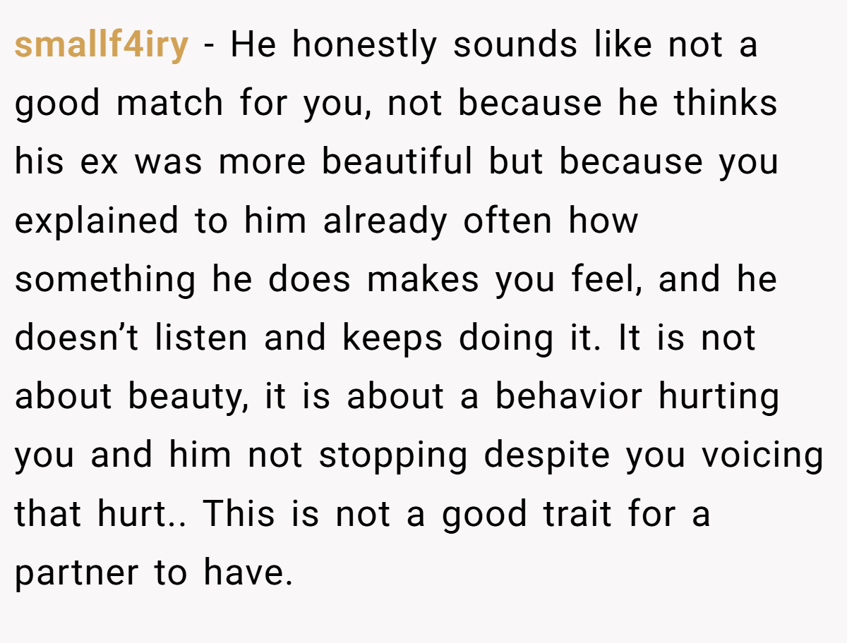 smallf4iry − He honestly sounds like not a good match for you, not because he thinks his ex was more beautiful but because you explained to him already often how something he does makes you feel, and he doesn’t listen and keeps doing it. It is not about beauty, it is about a behavior hurting you and him not stopping despite you voicing that hurt.. This is not a good trait for a partner to have.