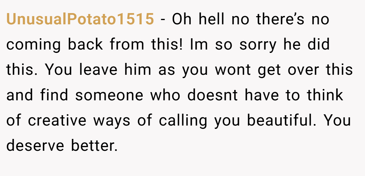 UnusualPotato1515 − Oh hell no there’s no coming back from this! Im so sorry he did this. You leave him as you wont get over this and find someone who doesnt have to think of creative ways of calling you beautiful. You deserve better.