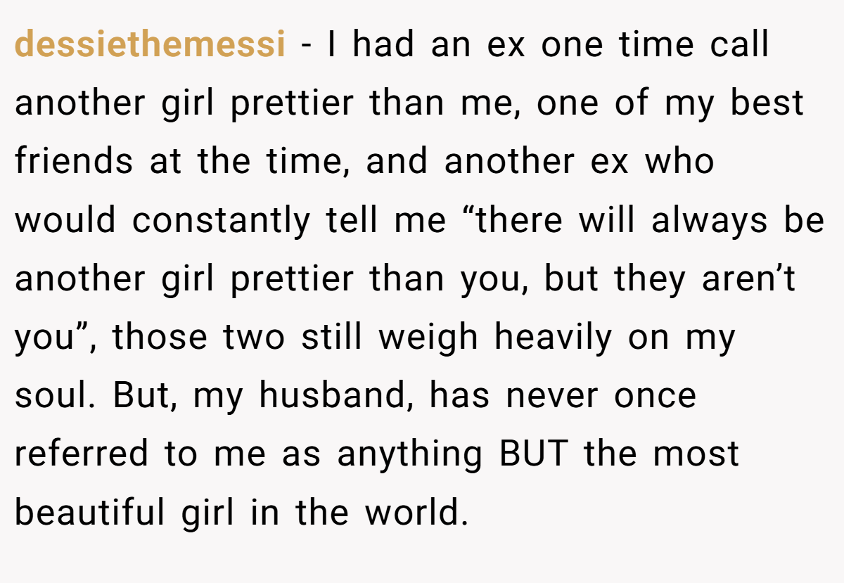 dessiethemessi − I had an ex one time call another girl prettier than me, one of my best friends at the time, and another ex who would constantly tell me “there will always be another girl prettier than you, but they aren’t you”, those two still weigh heavily on my soul. But, my husband, has never once referred to me as anything BUT the most beautiful girl in the world.