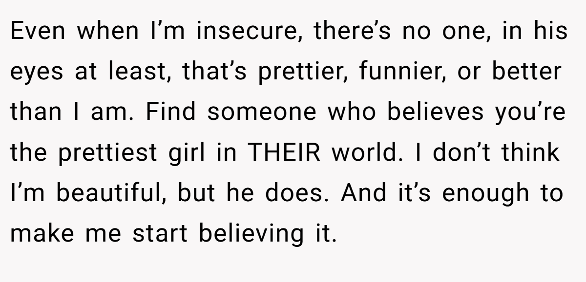 Even when I’m insecure, there’s no one, in his eyes at least, that’s prettier, funnier, or better than I am. Find someone who believes you’re the prettiest girl in THEIR world. I don’t think I’m beautiful, but he does. And it’s enough to make me start believing it.