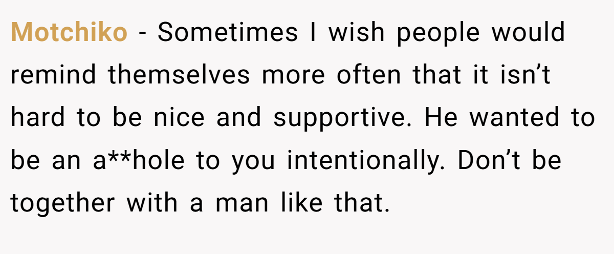 Motchiko − Sometimes I wish people would remind themselves more often that it isn’t hard to be nice and supportive. He wanted to be an a**hole to you intentionally. Don’t be together with a man like that.