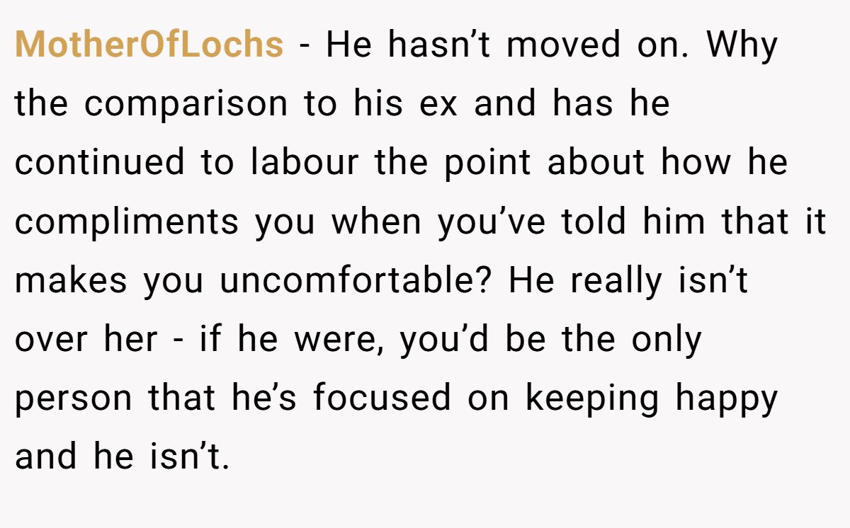 MotherOfLochs − He hasn’t moved on. Why the comparison to his ex and has he continued to labour the point about how he compliments you when you’ve told him that it makes you uncomfortable? He really isn’t over her - if he were, you’d be the only person that he’s focused on keeping happy and he isn’t.
