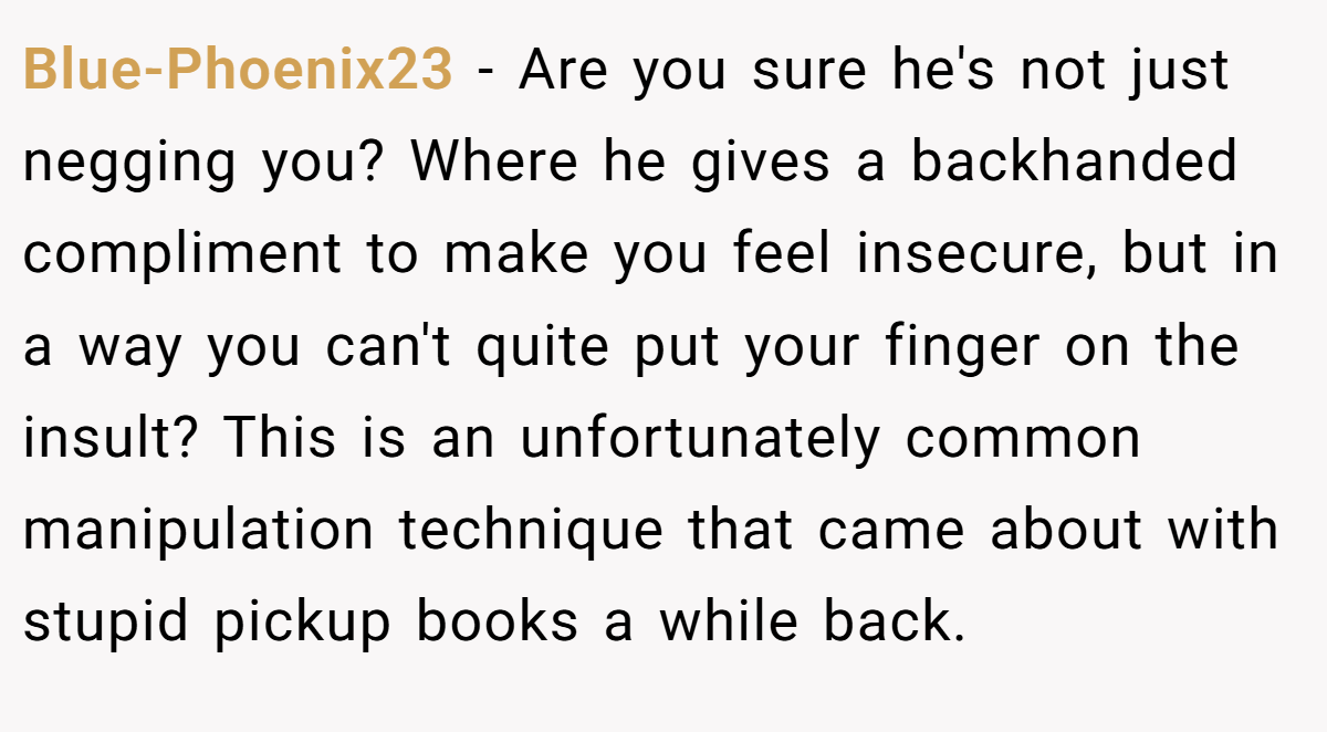 Blue-Phoenix23 − Are you sure he's not just negging you? Where he gives a backhanded compliment to make you feel insecure, but in a way you can't quite put your finger on the insult? This is an unfortunately common manipulation technique that came about with stupid pickup books a while back.