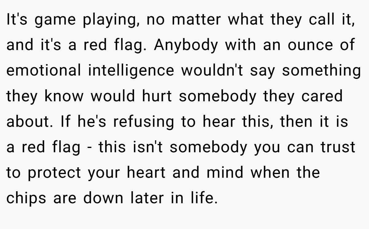 It's game playing, no matter what they call it, and it's a red flag. Anybody with an ounce of emotional intelligence wouldn't say something they know would hurt somebody they cared about. If he's refusing to hear this, then it is a red flag - this isn't somebody you can trust to protect your heart and mind when the chips are down later in life.