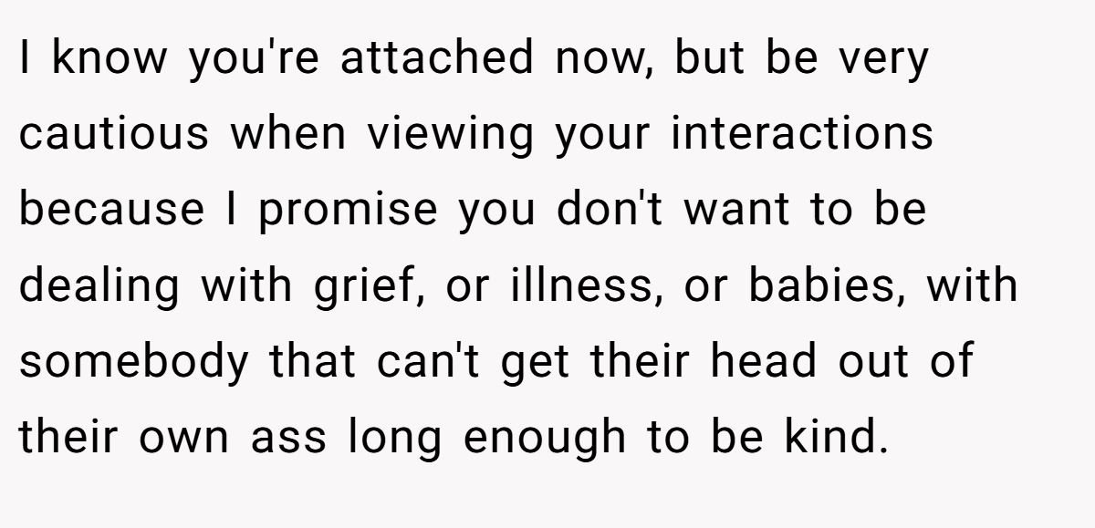 I know you're attached now, but be very cautious when viewing your interactions because I promise you don't want to be dealing with grief, or illness, or babies, with somebody that can't get their head out of their own ass long enough to be kind.