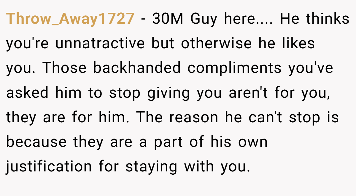 Throw_Away1727 − 30M Guy here.... He thinks you're unnatractive but otherwise he likes you. Those backhanded compliments you've asked him to stop giving you aren't for you, they are for him. The reason he can't stop is because they are a part of his own justification for staying with you.