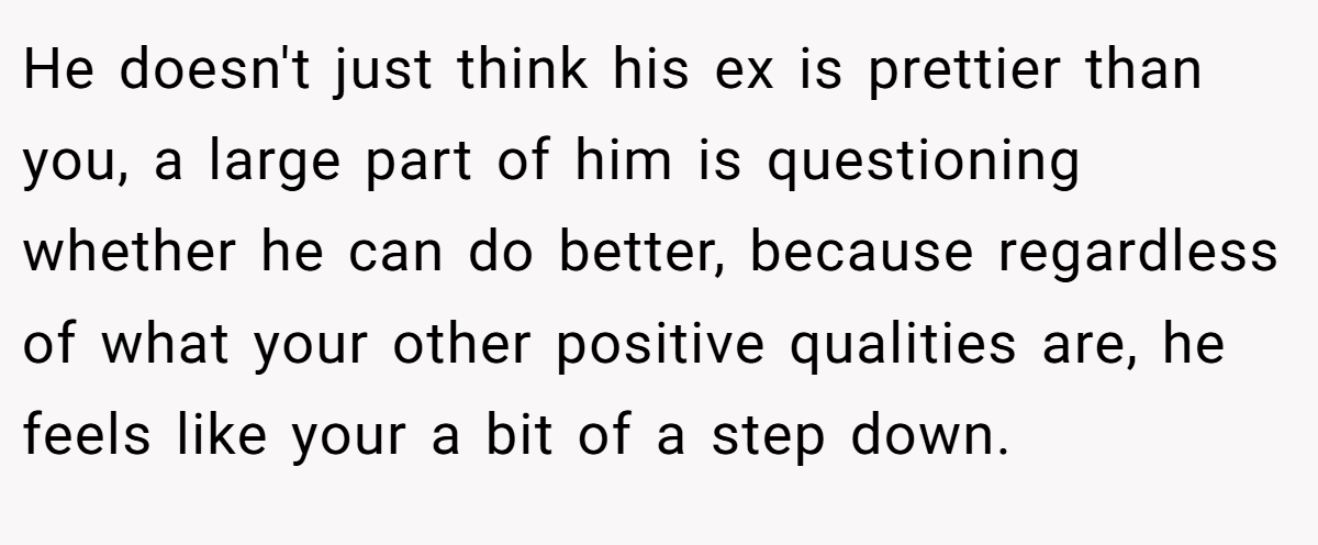 He doesn't just think his ex is prettier than you, a large part of him is questioning whether he can do better, because regardless of what your other positive qualities are, he feels like your a bit of a step down.