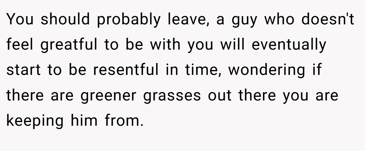 You should probably leave, a guy who doesn't feel greatful to be with you will eventually start to be resentful in time, wondering if there are greener grasses out there you are keeping him from.