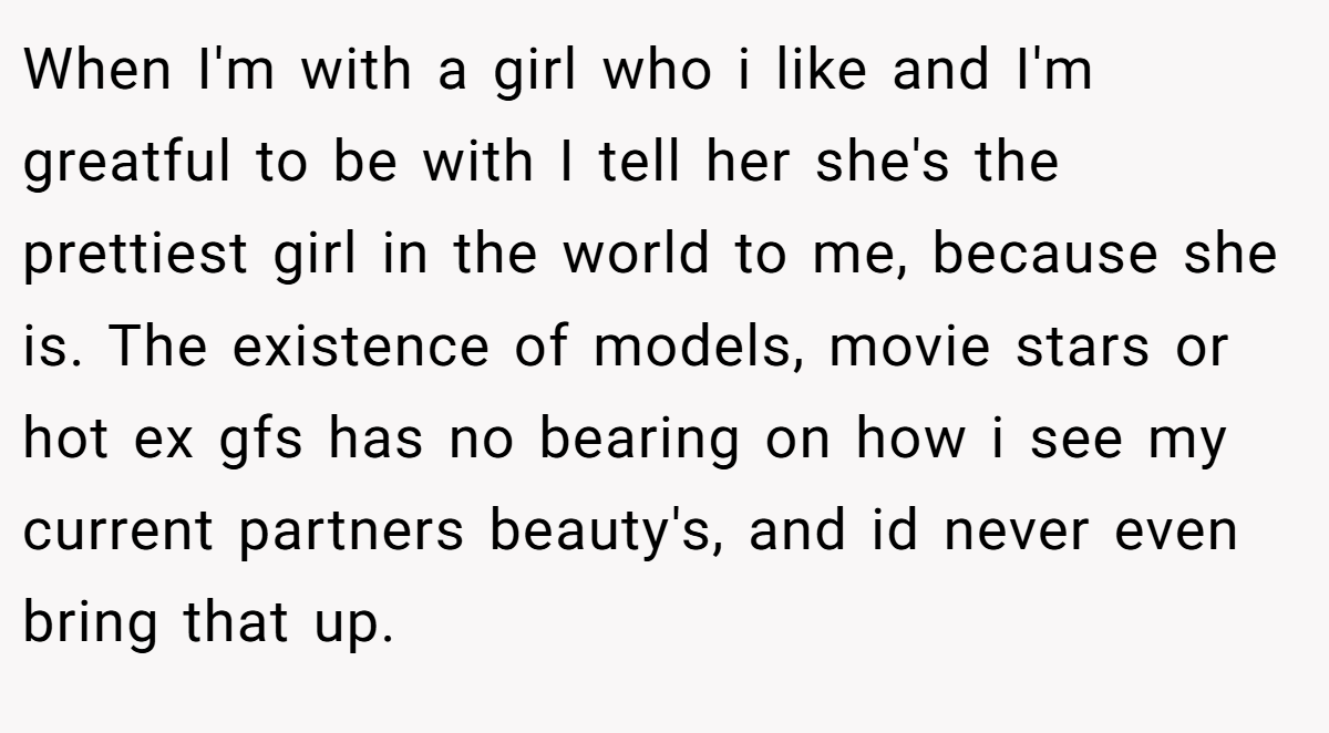 When I'm with a girl who i like and I'm greatful to be with I tell her she's the prettiest girl in the world to me, because she is. The existence of models, movie stars or hot ex gfs has no bearing on how i see my current partners beauty's, and id never even bring that up.