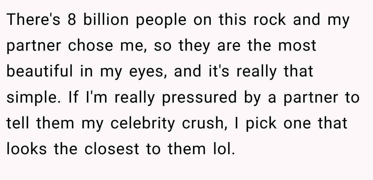There's 8 billion people on this rock and my partner chose me, so they are the most beautiful in my eyes, and it's really that simple. If I'm really pressured by a partner to tell them my celebrity crush, I pick one that looks the closest to them lol.