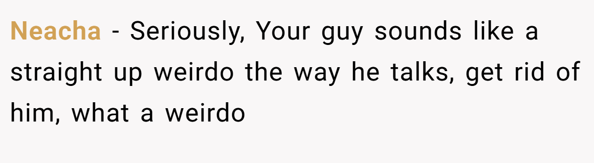 Neacha − Seriously, Your guy sounds like a straight up weirdo the way he talks, get rid of him, what a weirdo