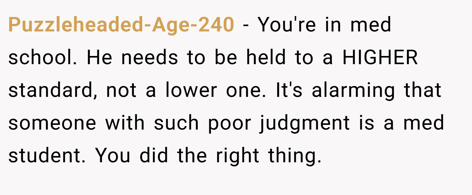 Puzzleheaded-Age-240 − You're in med school. He needs to be held to a HIGHER standard, not a lower one. It's alarming that someone with such poor judgment is a med student. You did the right thing.