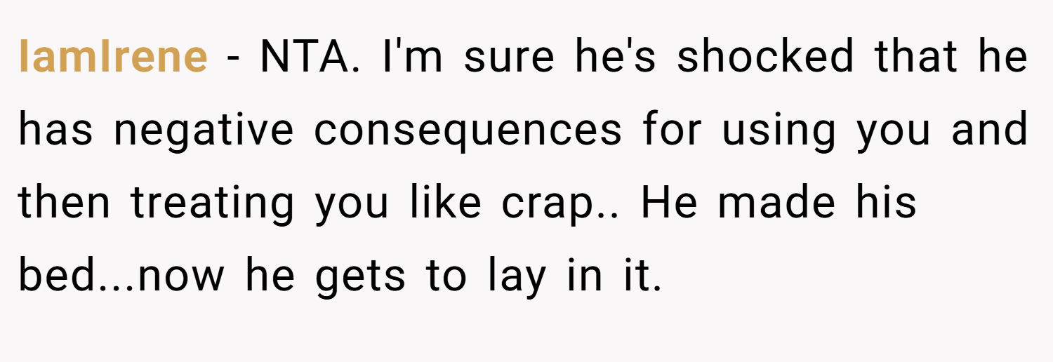 IamIrene − NTA. I'm sure he's shocked that he has negative consequences for using you and then treating you like crap.. He made his bed...now he gets to lay in it.