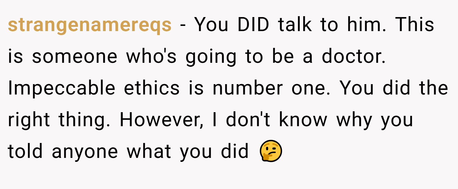 strangenamereqs − You DID talk to him. This is someone who's going to be a doctor. Impeccable ethics is number one. You did the right thing. However, I don't know why you told anyone what you did 🤔