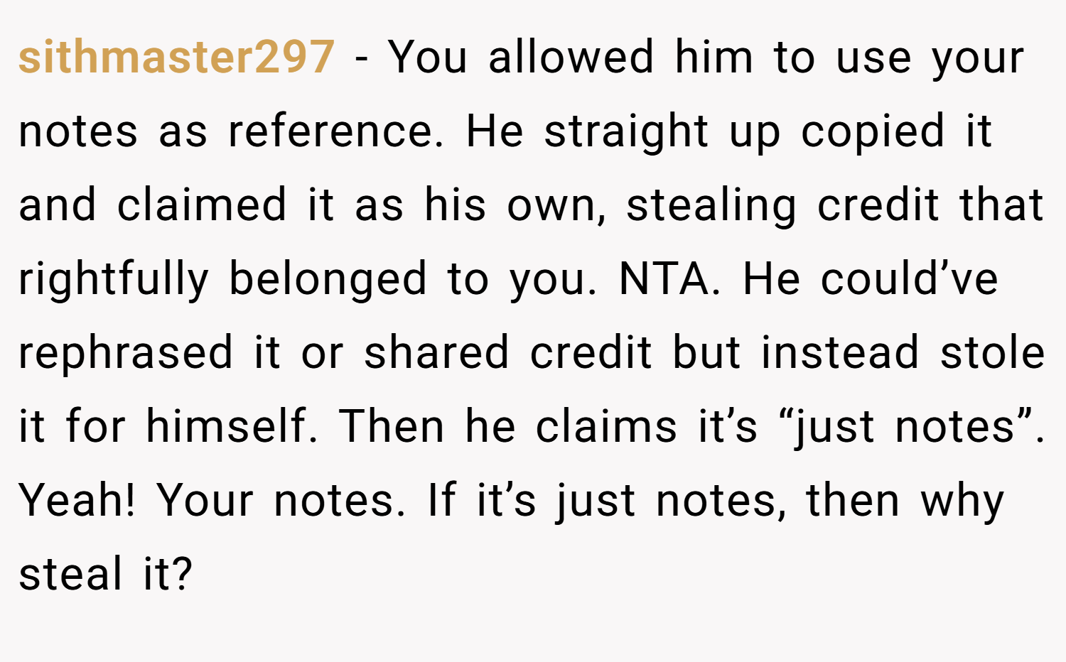 sithmaster297 − You allowed him to use your notes as reference. He straight up copied it and claimed it as his own, stealing credit that rightfully belonged to you. NTA. He could’ve rephrased it or shared credit but instead stole it for himself. Then he claims it’s “just notes”. Yeah! Your notes. If it’s just notes, then why steal it?