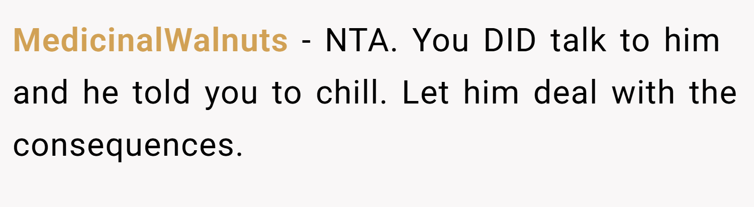 MedicinalWalnuts − NTA. You DID talk to him and he told you to chill. Let him deal with the consequences.