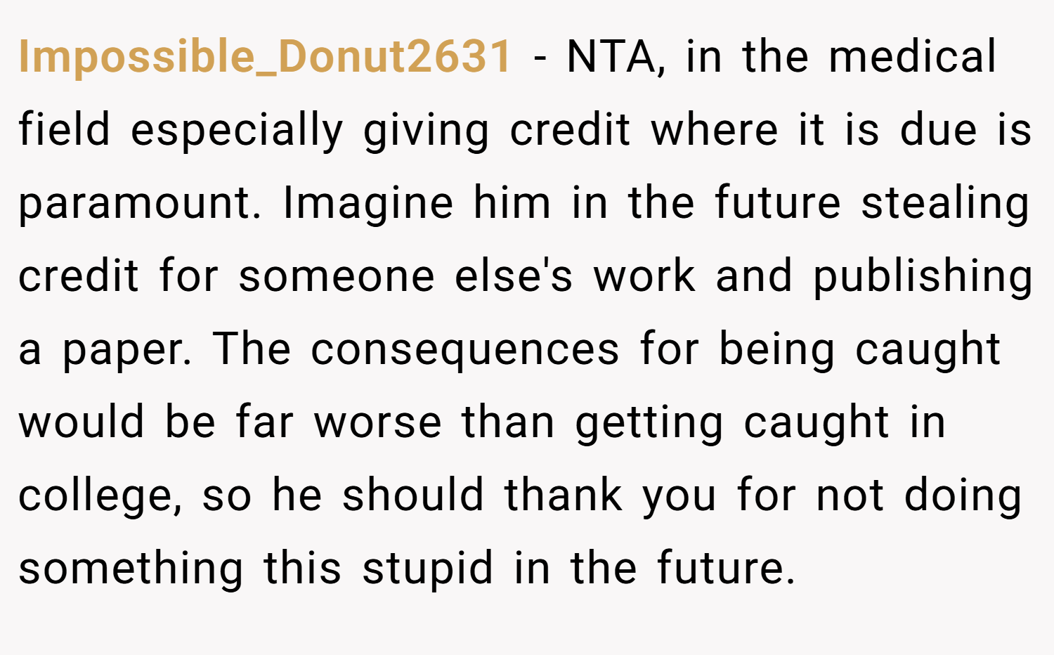 Impossible_Donut2631 − NTA, in the medical field especially giving credit where it is due is paramount. Imagine him in the future stealing credit for someone else's work and publishing a paper. The consequences for being caught would be far worse than getting caught in college, so he should thank you for not doing something this stupid in the future.