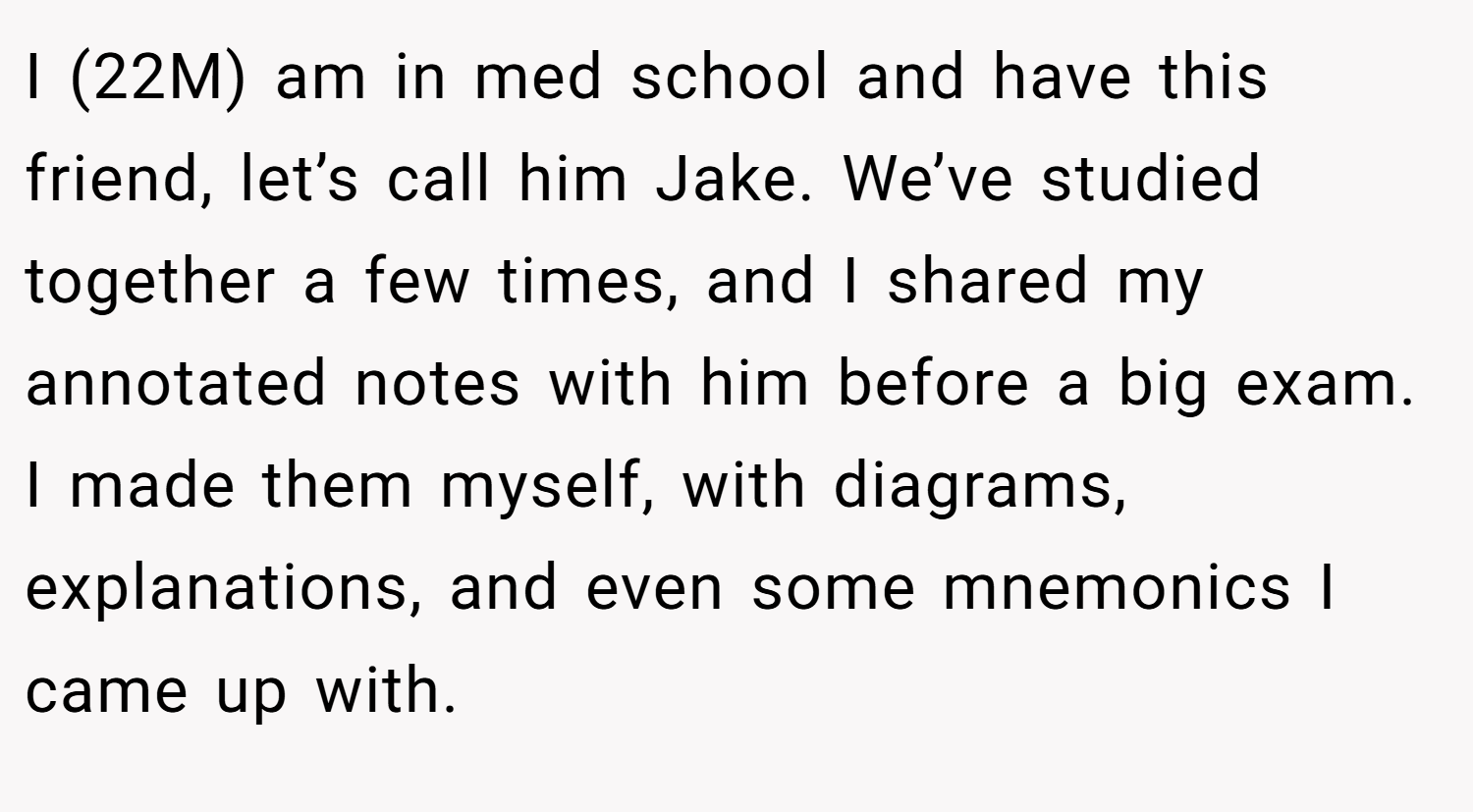 I (22M) am in med school and have this friend, let’s call him Jake. We’ve studied together a few times, and I shared my annotated notes with him before a big exam. I made them myself, with diagrams, explanations, and even some mnemonics I came up with.