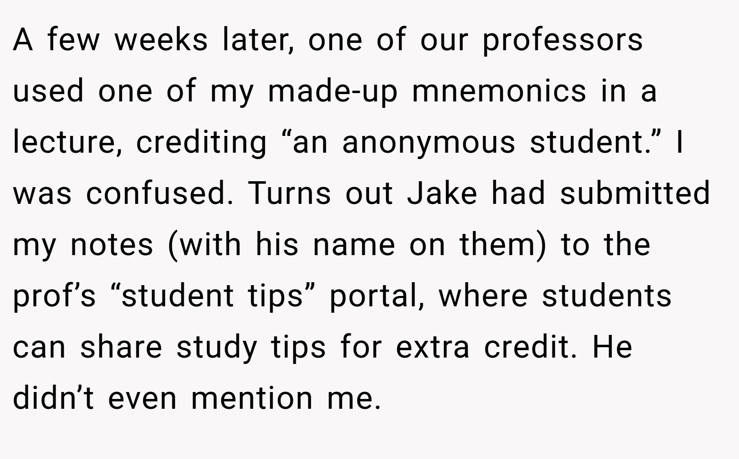 A few weeks later, one of our professors used one of my made-up mnemonics in a lecture, crediting “an anonymous student.” I was confused. Turns out Jake had submitted my notes (with his name on them) to the prof’s “student tips” portal, where students can share study tips for extra credit. He didn’t even mention me.