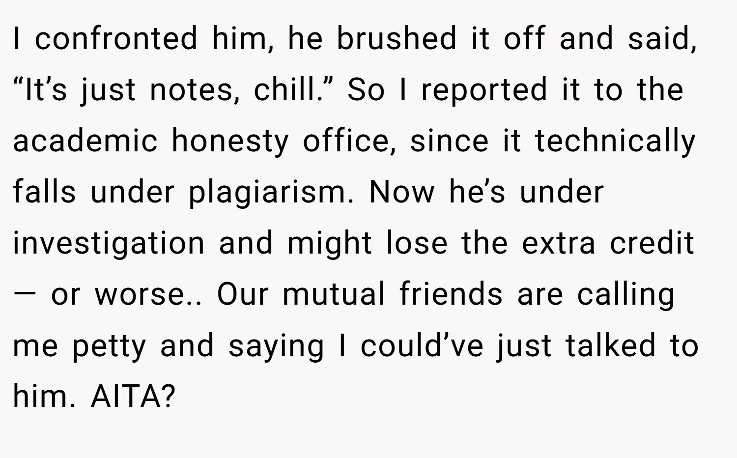 I confronted him, he brushed it off and said, “It’s just notes, chill.” So I reported it to the academic honesty office, since it technically falls under plagiarism. Now he’s under investigation and might lose the extra credit — or worse.. Our mutual friends are calling me petty and saying I could’ve just talked to him. AITA?