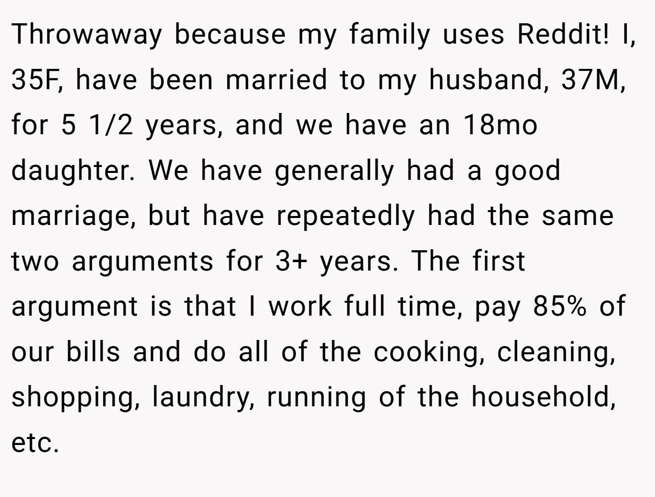 Throwaway because my family uses Reddit! I, 35F, have been married to my husband, 37M, for 5 1/2 years, and we have an 18mo daughter. We have generally had a good marriage, but have repeatedly had the same two arguments for 3+ years. The first argument is that I work full time, pay 85% of our bills and do all of the cooking, cleaning, shopping, laundry, running of the household, etc.