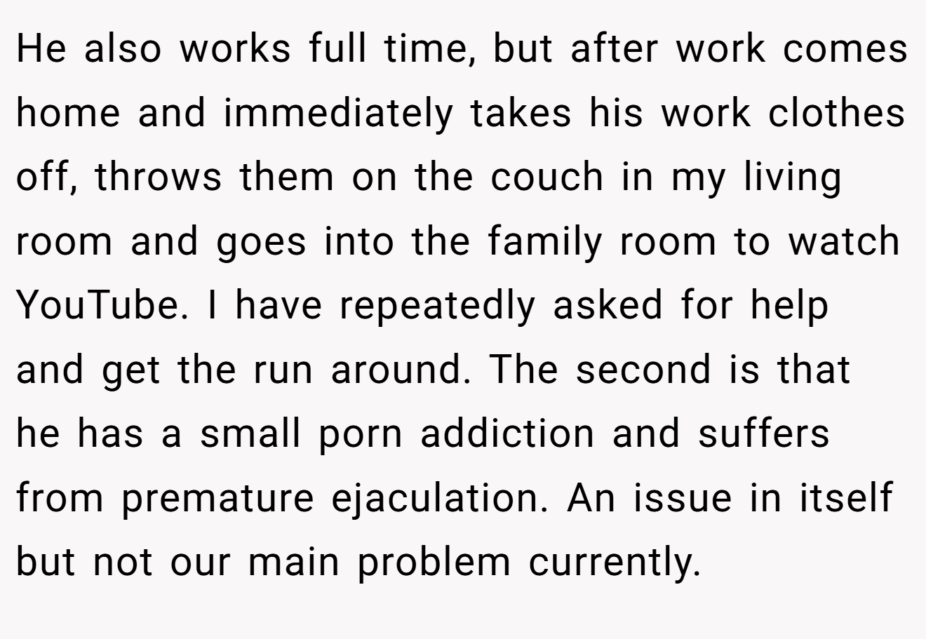 He also works full time, but after work comes home and immediately takes his work clothes off, throws them on the couch in my living room and goes into the family room to watch YouTube. I have repeatedly asked for help and get the run around. The second is that he has a small porn addiction and suffers from premature ejaculation. An issue in itself but not our main problem currently.