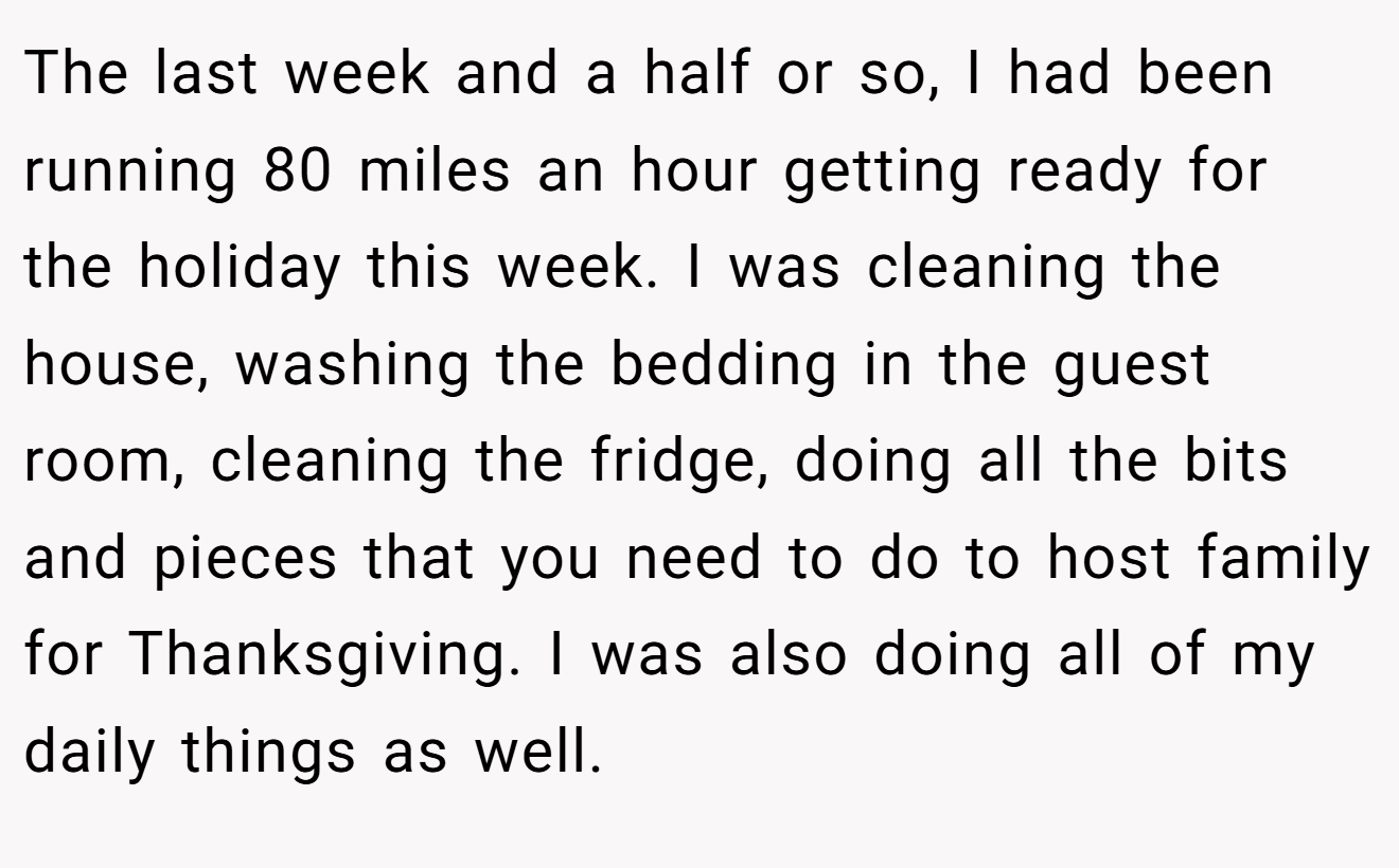 The last week and a half or so, I had been running 80 miles an hour getting ready for the holiday this week. I was cleaning the house, washing the bedding in the guest room, cleaning the fridge, doing all the bits and pieces that you need to do to host family for Thanksgiving. I was also doing all of my daily things as well.