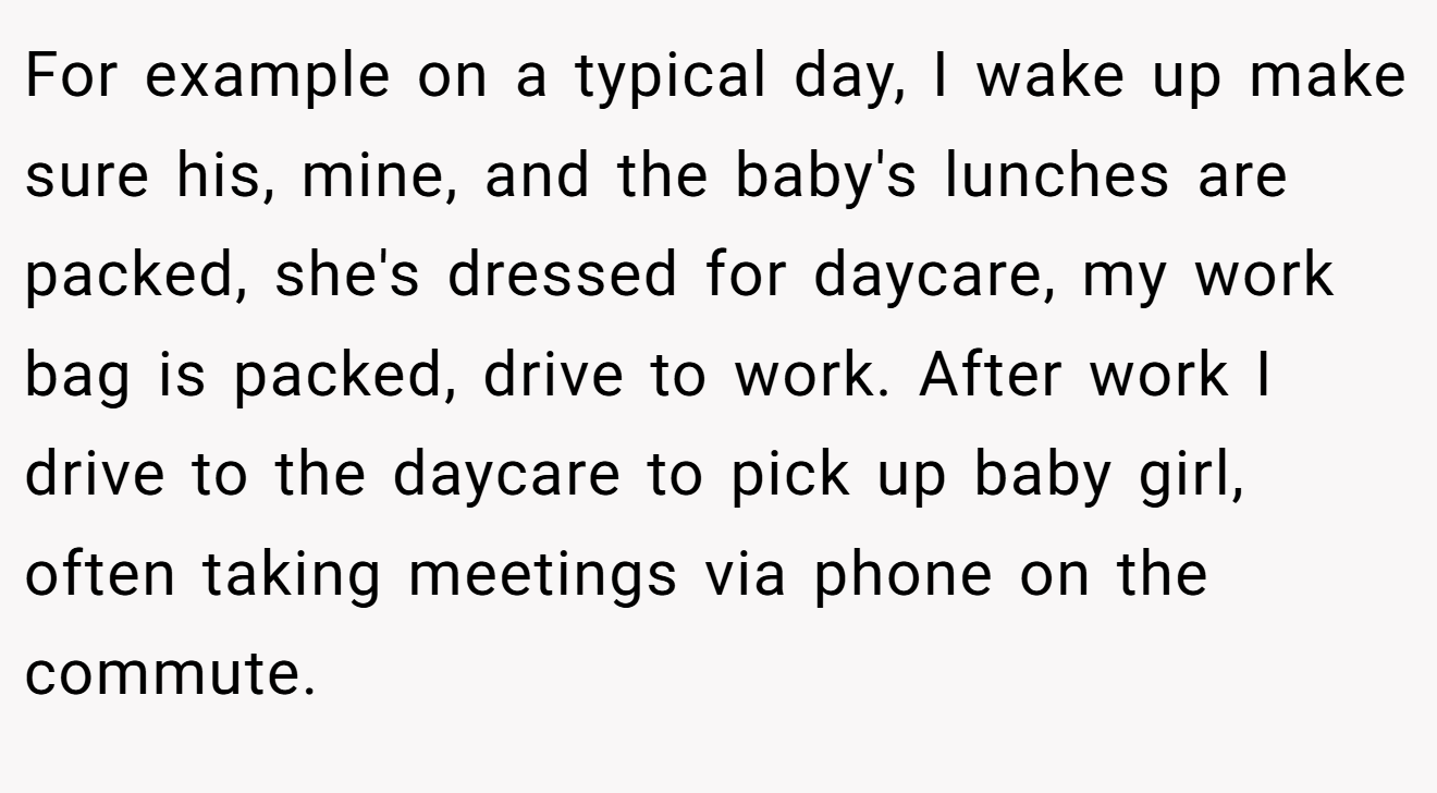 For example on a typical day, I wake up make sure his, mine, and the baby's lunches are packed, she's dressed for daycare, my work bag is packed, drive to work. After work I drive to the daycare to pick up baby girl, often taking meetings via phone on the commute.
