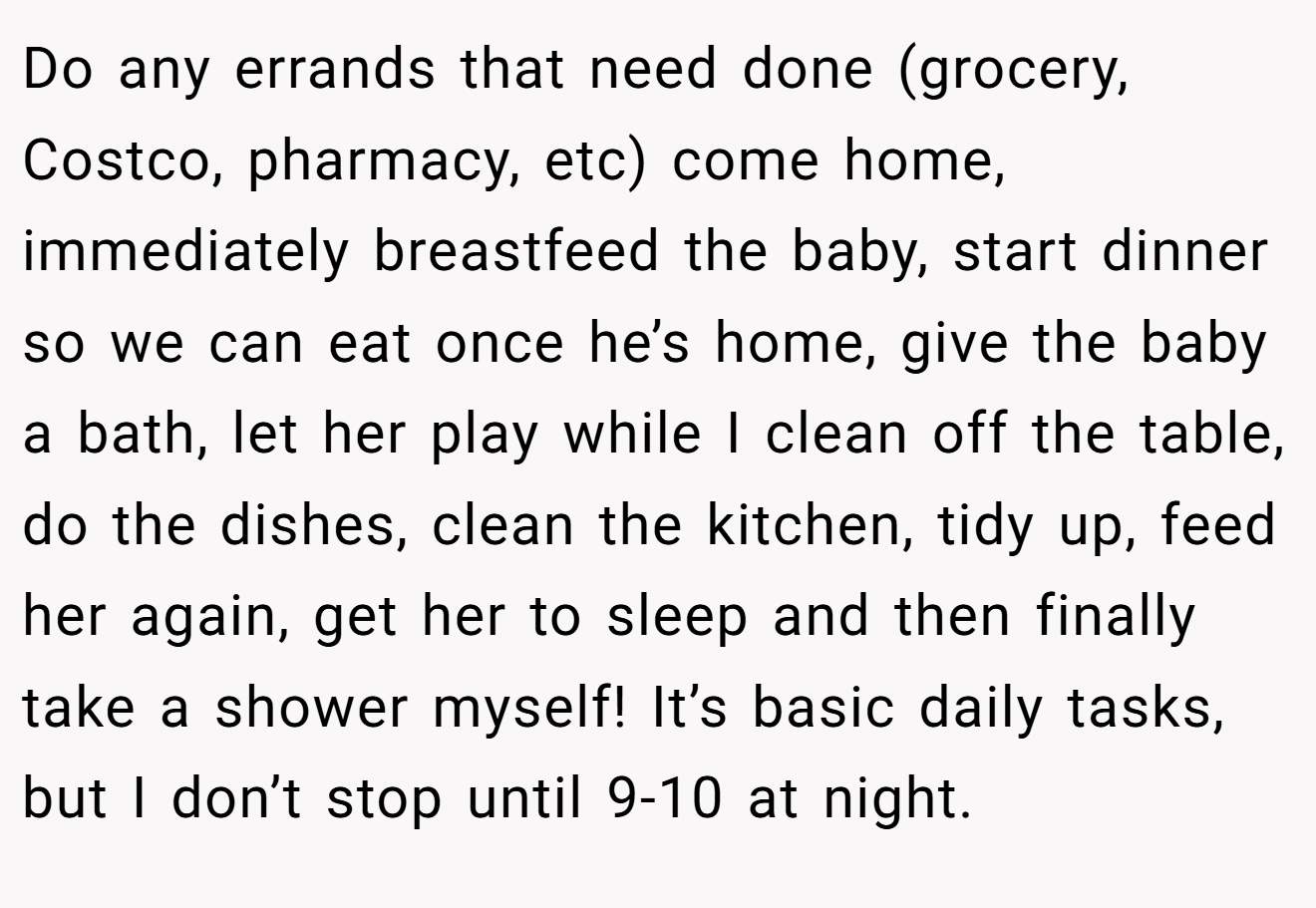 Do any errands that need done (grocery, Costco, pharmacy, etc) come home, immediately breastfeed the baby, start dinner so we can eat once he’s home, give the baby a bath, let her play while I clean off the table, do the dishes, clean the kitchen, tidy up, feed her again, get her to sleep and then finally take a shower myself! It’s basic daily tasks, but I don’t stop until 9-10 at night.