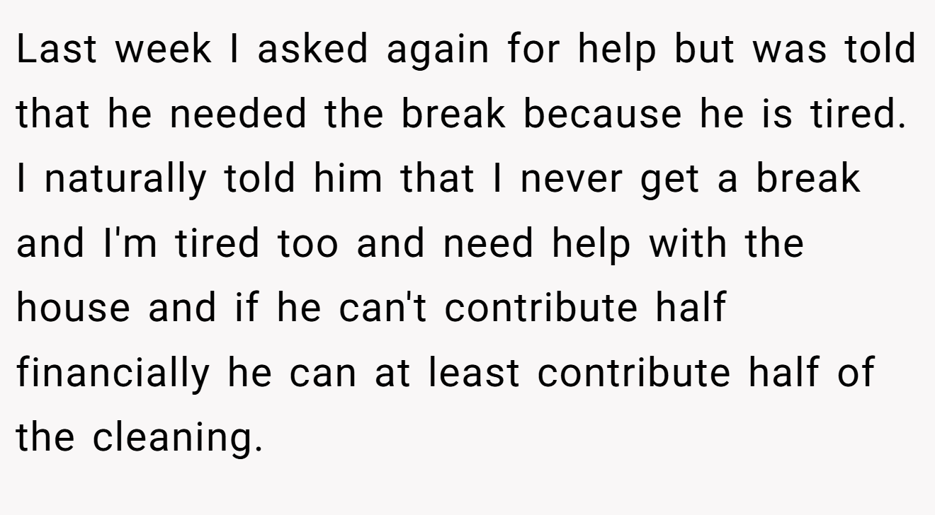 Last week I asked again for help but was told that he needed the break because he is tired. I naturally told him that I never get a break and I'm tired too and need help with the house and if he can't contribute half financially he can at least contribute half of the cleaning.