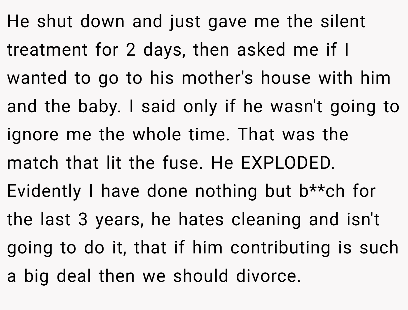 He shut down and just gave me the silent treatment for 2 days, then asked me if I wanted to go to his mother's house with him and the baby. I said only if he wasn't going to ignore me the whole time. That was the match that lit the fuse. He EXPLODED. Evidently I have done nothing but b**ch for the last 3 years, he hates cleaning and isn't going to do it, that if him contributing is such a big deal then we should divorce.