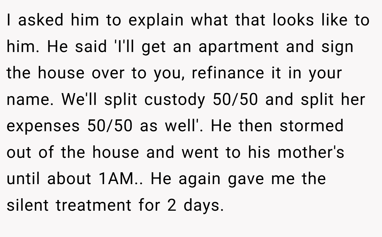 I asked him to explain what that looks like to him. He said 'I'll get an apartment and sign the house over to you, refinance it in your name. We'll split custody 50/50 and split her expenses 50/50 as well'. He then stormed out of the house and went to his mother's until about 1AM.. He again gave me the silent treatment for 2 days.