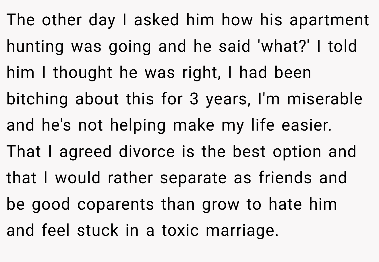 The other day I asked him how his apartment hunting was going and he said 'what?' I told him I thought he was right, I had been bitching about this for 3 years, I'm miserable and he's not helping make my life easier. That I agreed divorce is the best option and that I would rather separate as friends and be good coparents than grow to hate him and feel stuck in a toxic marriage.