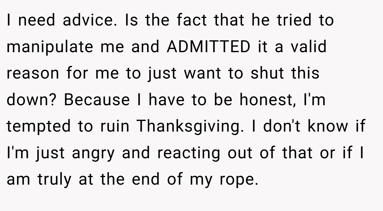 I need advice. Is the fact that he tried to manipulate me and ADMITTED it a valid reason for me to just want to shut this down? Because I have to be honest, I'm tempted to ruin Thanksgiving. I don't know if I'm just angry and reacting out of that or if I am truly at the end of my rope.