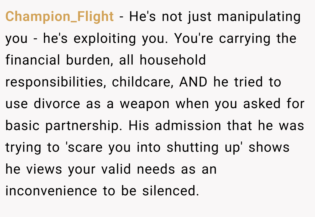 Champion_Flight − He's not just manipulating you - he's exploiting you. You're carrying the financial burden, all household responsibilities, childcare, AND he tried to use divorce as a weapon when you asked for basic partnership. His admission that he was trying to 'scare you into shutting up' shows he views your valid needs as an inconvenience to be silenced.
