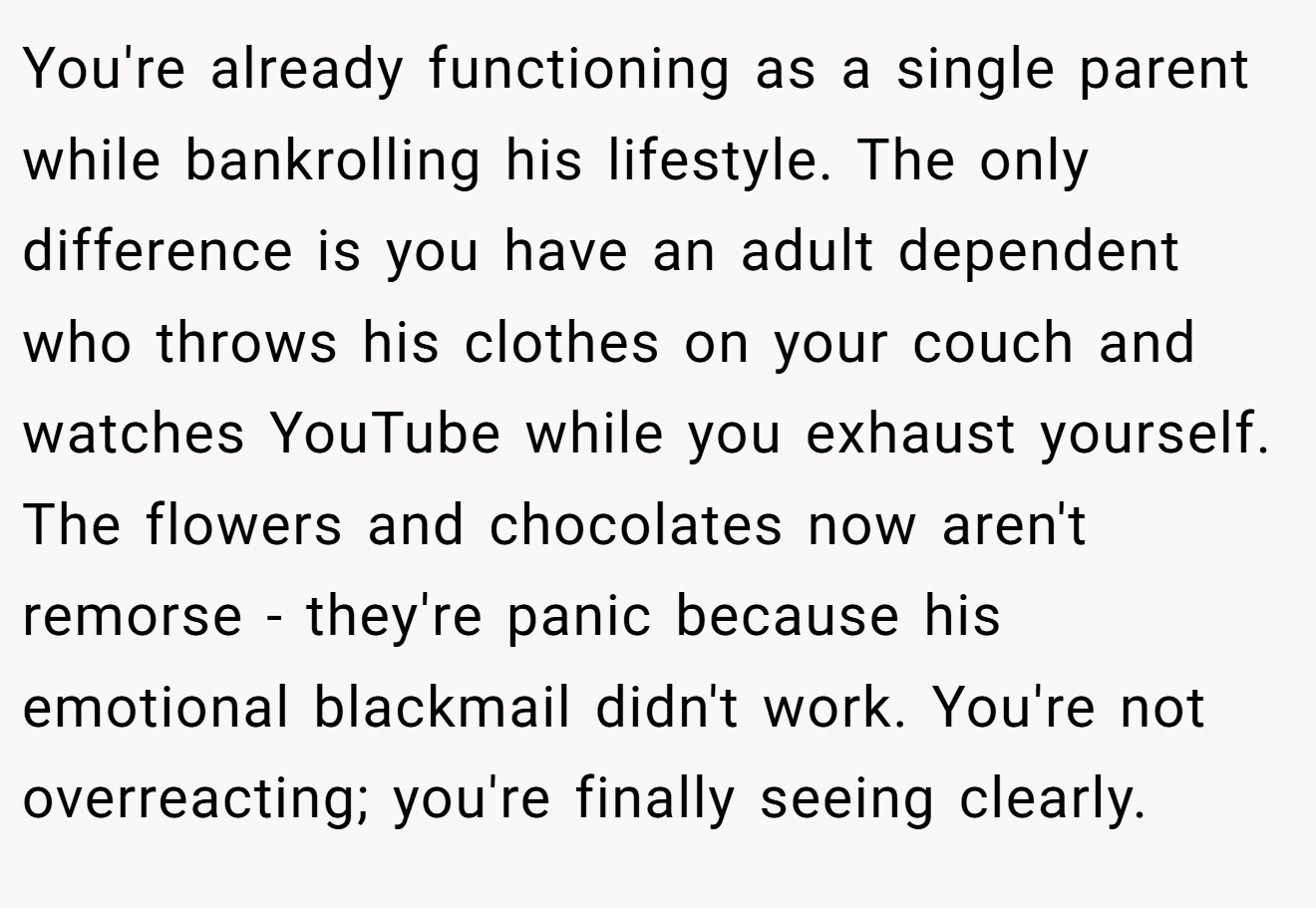 You're already functioning as a single parent while bankrolling his lifestyle. The only difference is you have an adult dependent who throws his clothes on your couch and watches YouTube while you exhaust yourself. The flowers and chocolates now aren't remorse - they're panic because his emotional blackmail didn't work. You're not overreacting; you're finally seeing clearly.