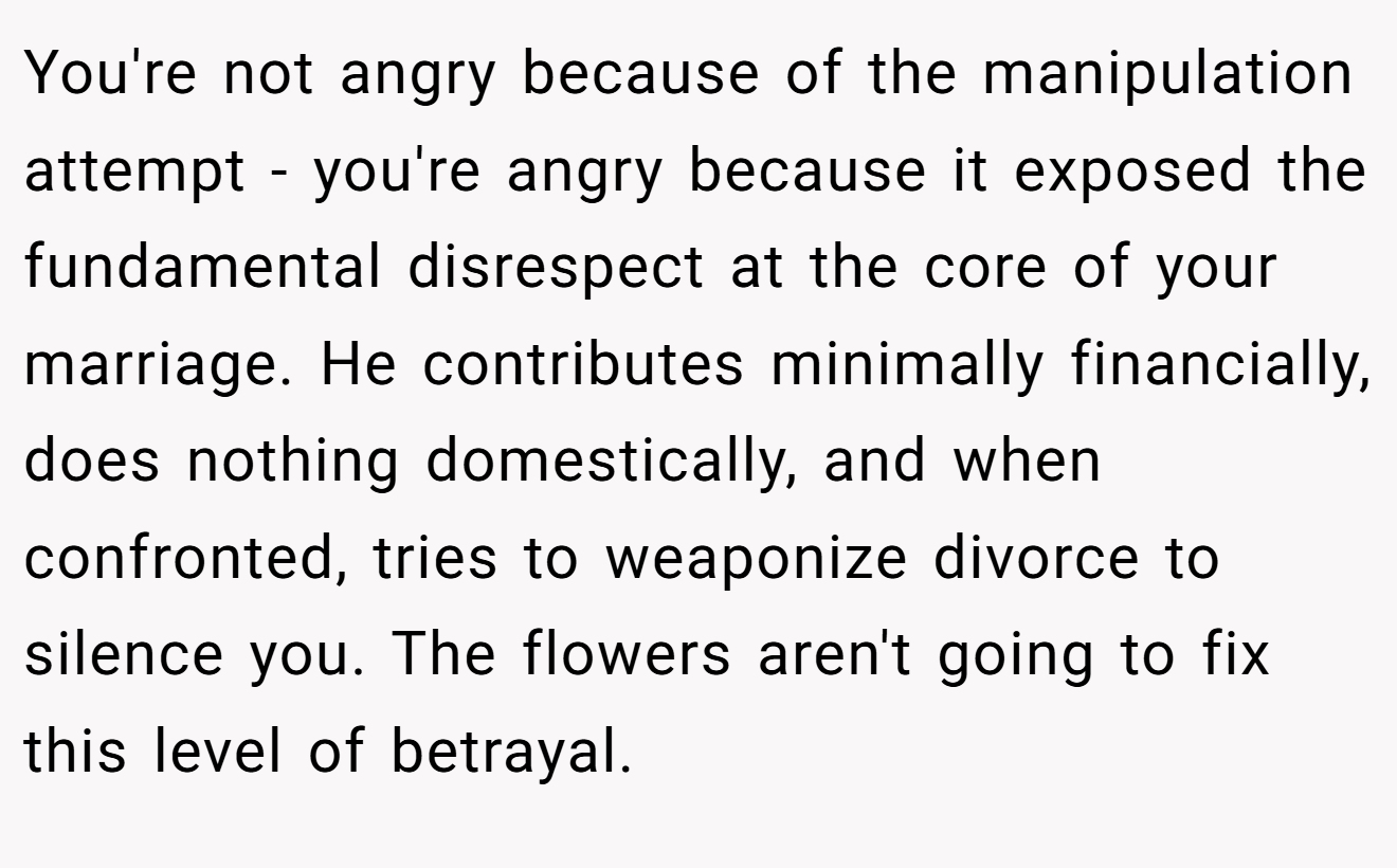 You're not angry because of the manipulation attempt - you're angry because it exposed the fundamental disrespect at the core of your marriage. He contributes minimally financially, does nothing domestically, and when confronted, tries to weaponize divorce to silence you. The flowers aren't going to fix this level of betrayal.