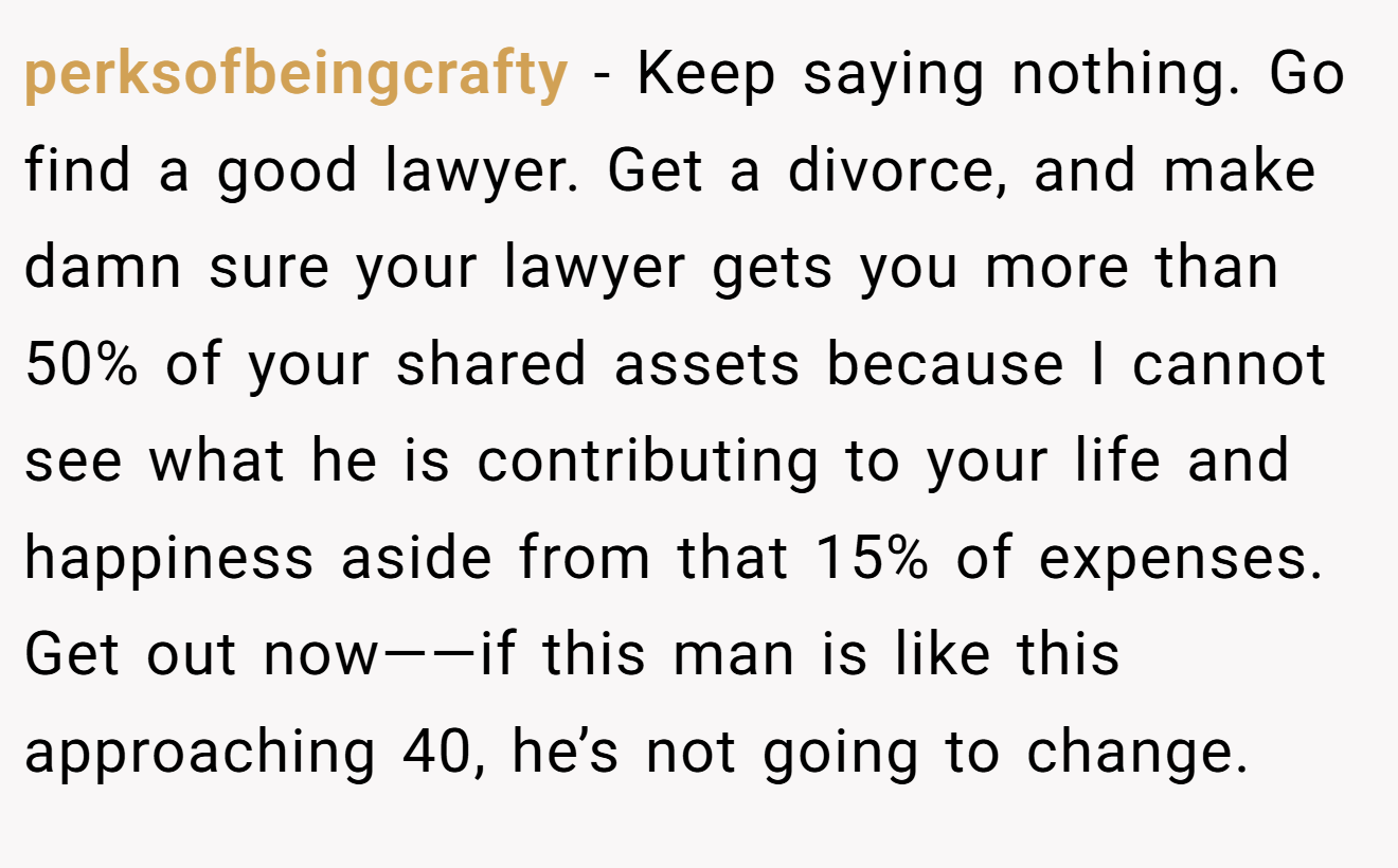 perksofbeingcrafty − Keep saying nothing. Go find a good lawyer. Get a divorce, and make damn sure your lawyer gets you more than 50% of your shared assets because I cannot see what he is contributing to your life and happiness aside from that 15% of expenses. Get out now——if this man is like this approaching 40, he’s not going to change.