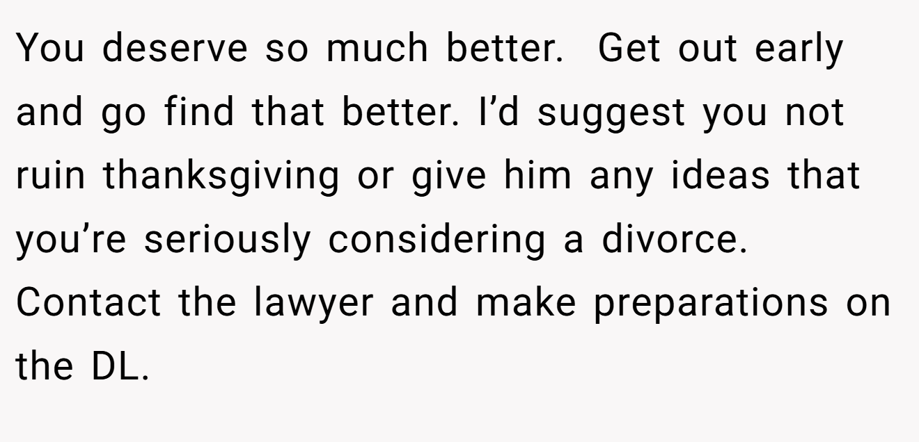 You deserve so much better.  Get out early and go find that better. I’d suggest you not ruin thanksgiving or give him any ideas that you’re seriously considering a divorce. Contact the lawyer and make preparations on the DL.