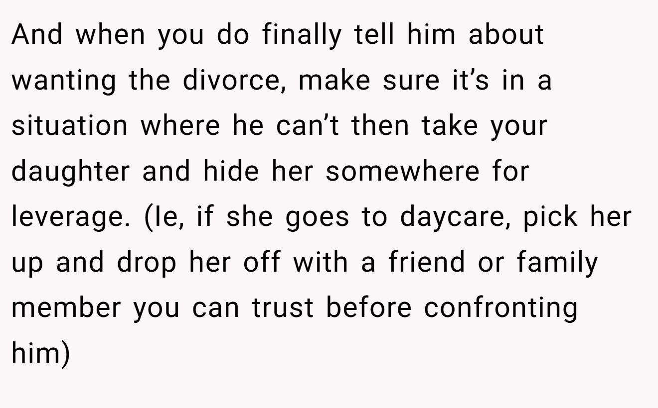 And when you do finally tell him about wanting the divorce, make sure it’s in a situation where he can’t then take your daughter and hide her somewhere for leverage. (Ie, if she goes to daycare, pick her up and drop her off with a friend or family member you can trust before confronting him)