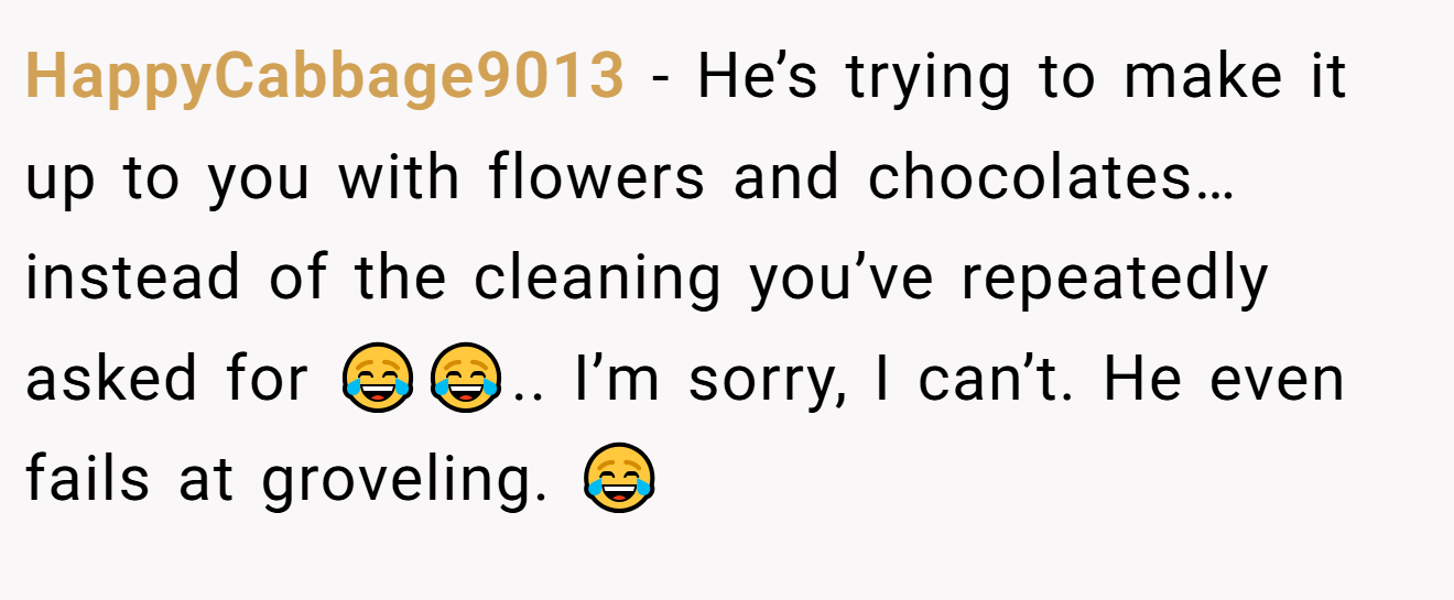 HappyCabbage9013 − He’s trying to make it up to you with flowers and chocolates… instead of the cleaning you’ve repeatedly asked for 😂😂.. I’m sorry, I can’t. He even fails at groveling. 😂