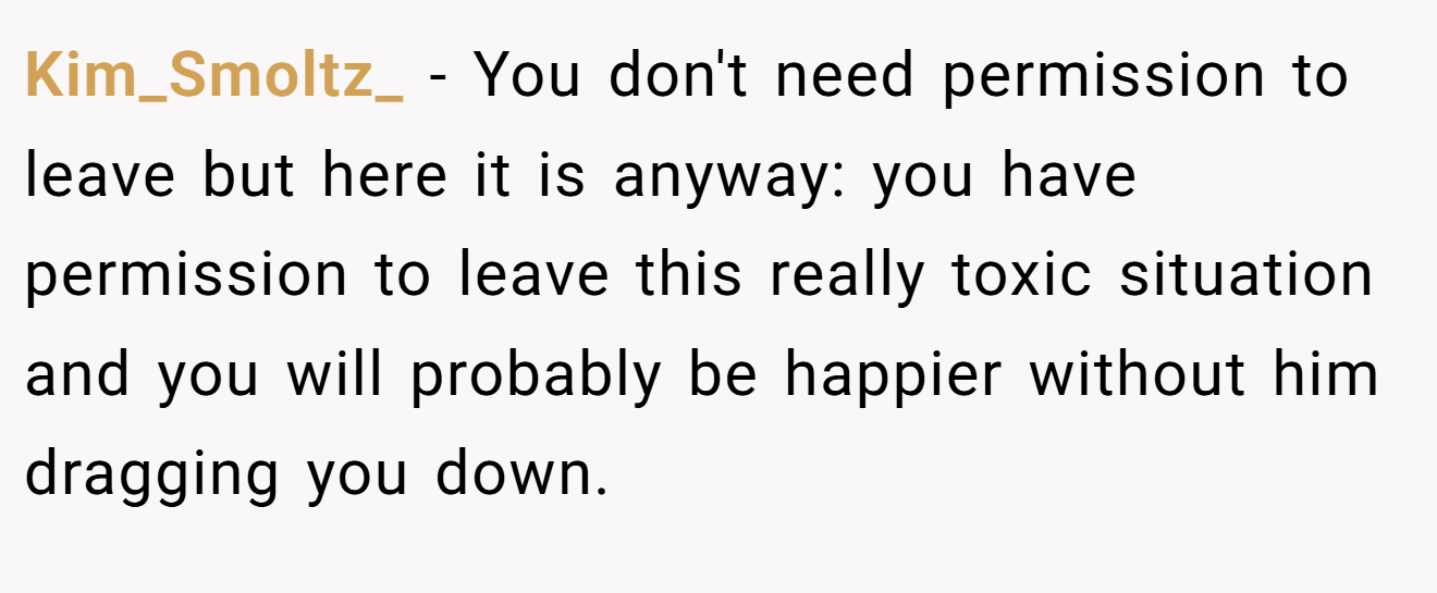 Kim_Smoltz_ − You don't need permission to leave but here it is anyway: you have permission to leave this really toxic situation and you will probably be happier without him dragging you down.