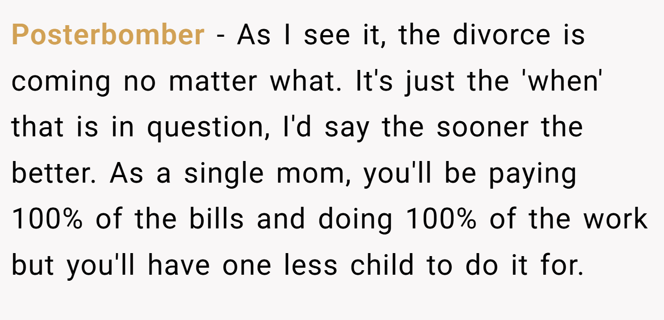 Posterbomber − As I see it, the divorce is coming no matter what. It's just the 'when' that is in question, I'd say the sooner the better. As a single mom, you'll be paying 100% of the bills and doing 100% of the work but you'll have one less child to do it for.