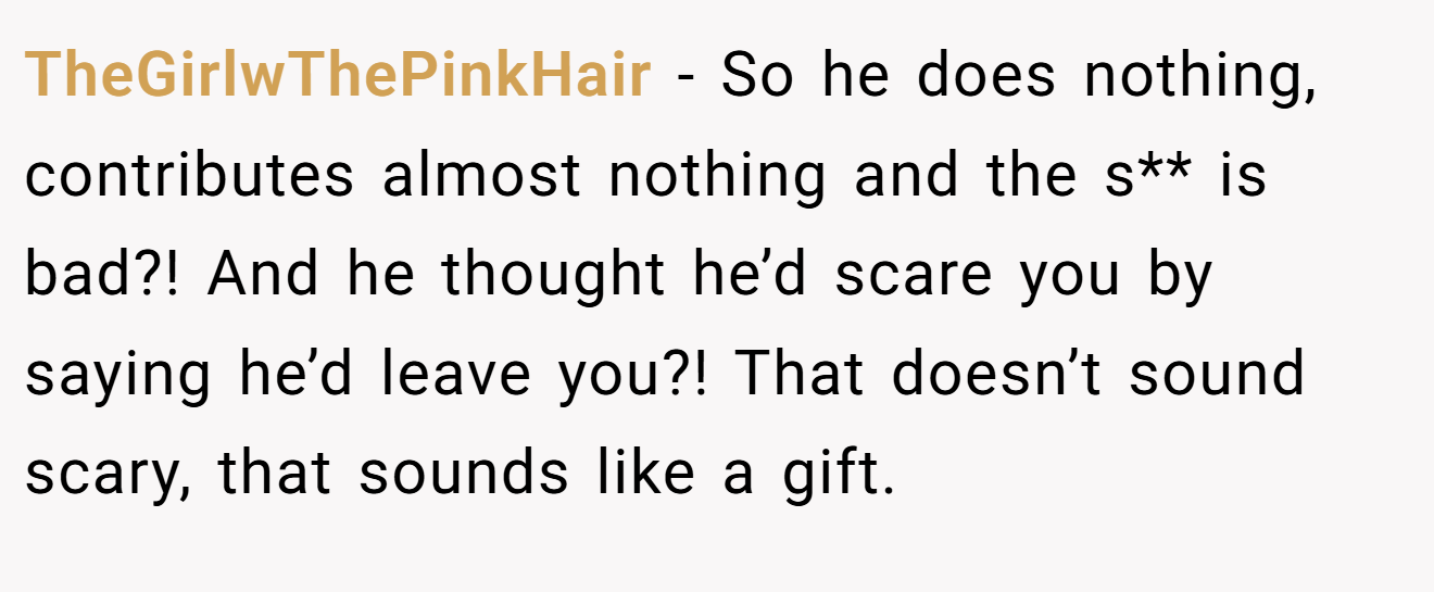 TheGirlwThePinkHair − So he does nothing, contributes almost nothing and the s** is bad?! And he thought he’d scare you by saying he’d leave you?! That doesn’t sound scary, that sounds like a gift.