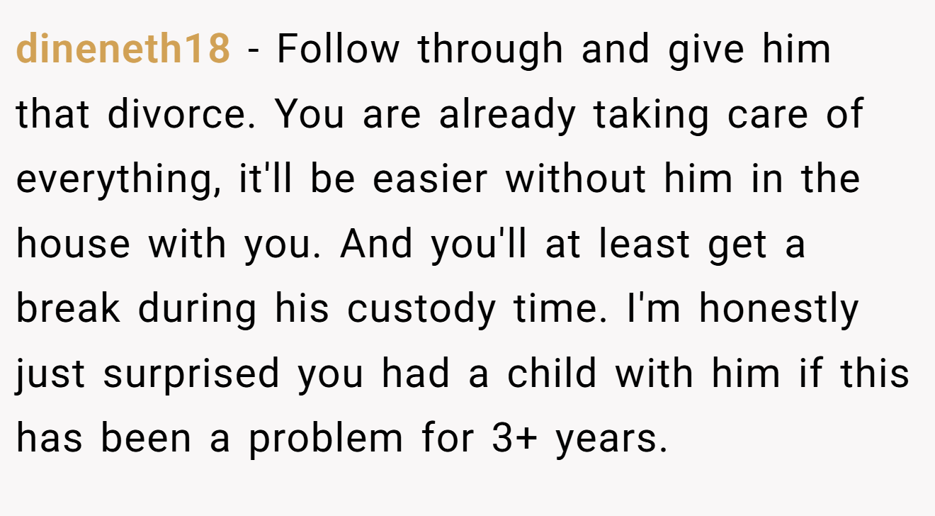 dineneth18 − Follow through and give him that divorce. You are already taking care of everything, it'll be easier without him in the house with you. And you'll at least get a break during his custody time. I'm honestly just surprised you had a child with him if this has been a problem for 3+ years.