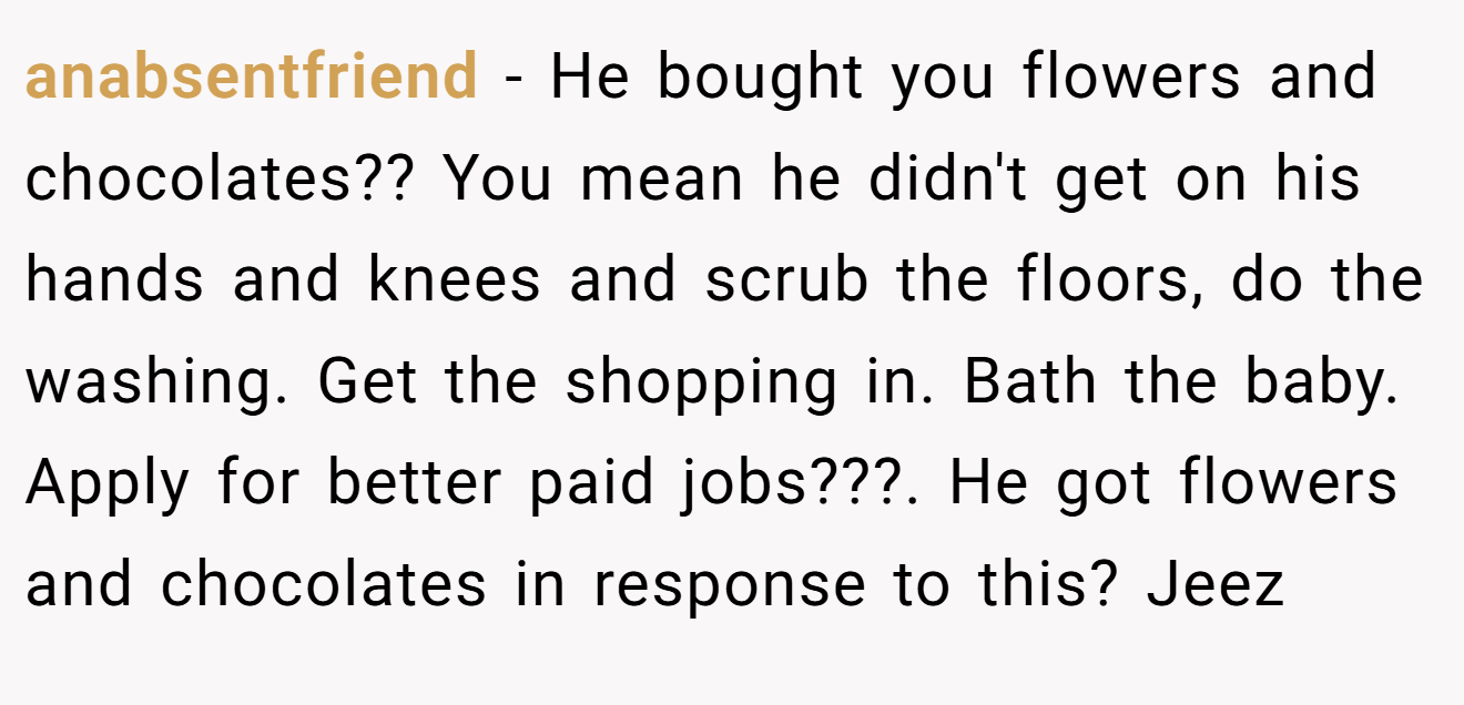 anabsentfriend − He bought you flowers and chocolates?? You mean he didn't get on his hands and knees and scrub the floors, do the washing. Get the shopping in. Bath the baby. Apply for better paid jobs???. He got flowers and chocolates in response to this? Jeez