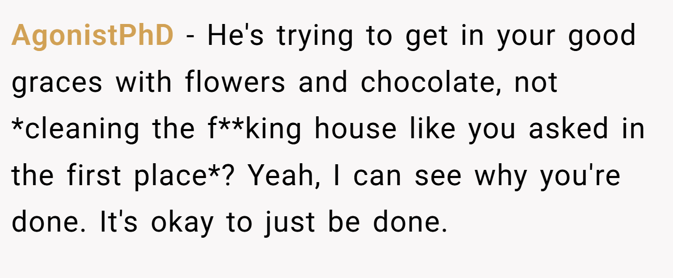 AgonistPhD − He's trying to get in your good graces with flowers and chocolate, not *cleaning the f**king house like you asked in the first place*? Yeah, I can see why you're done. It's okay to just be done.
